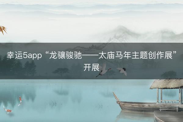 幸運5app “龍驤駿馳——太廟馬年主題創(chuàng)作展”開展