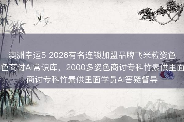 澳洲幸運5 2026有名連鎖加盟品牌飛米粒姿色誕生行業(yè)最大姿色商討AI常識庫，2000多姿色商討專科竹素供里面學員AI答疑督導