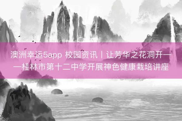 澳洲幸運5app 校園資訊丨讓芳華之花洞開——桂林市第十二中學(xué)開展神色健康栽培講座