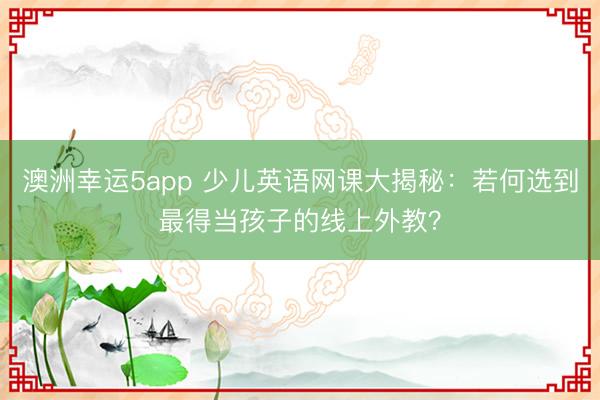 澳洲幸運5app 少兒英語網課大揭秘：若何選到最得當孩子的線上外教？
