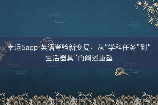 幸運(yùn)5app 英語考驗(yàn)新變局：從“學(xué)科任務(wù)”到“生活器具”的闡述重塑