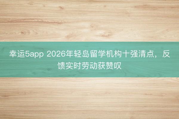 幸運5app 2026年輕島留學機構十強清點，反饋實時勞動獲贊嘆