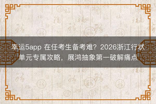 幸運5app 在任考生備考難？2026浙江行狀單元專屬攻略，展鴻抽象第一破解痛點