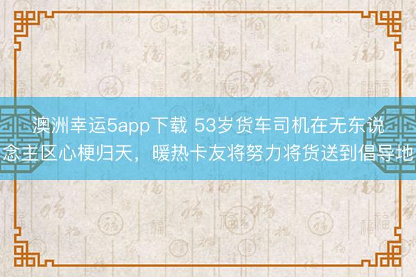 澳洲幸運5app下載 53歲貨車司機在無東說念主區心梗歸天，暖熱卡友將努力將貨送到倡導地