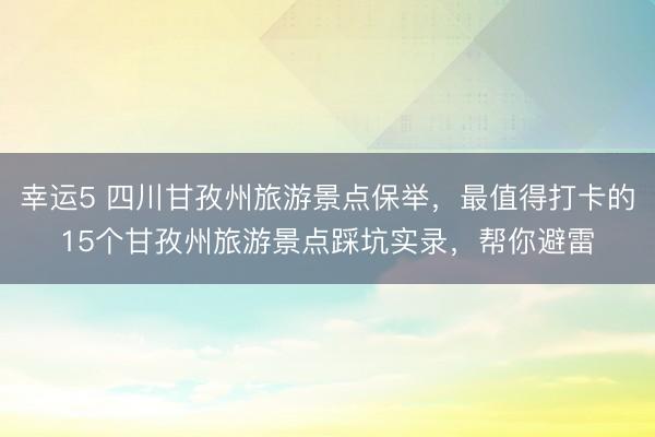 幸運5 四川甘孜州旅游景點保舉，最值得打卡的15個甘孜州旅游景點踩坑實錄，幫你避雷
