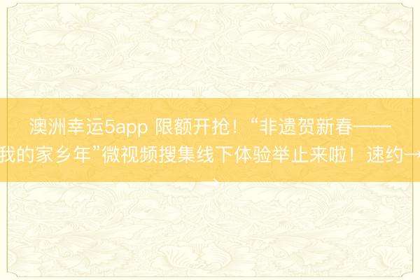 澳洲幸運5app 限額開搶！“非遺賀新春——我的家鄉年”微視頻搜集線下體驗舉止來啦！速約→