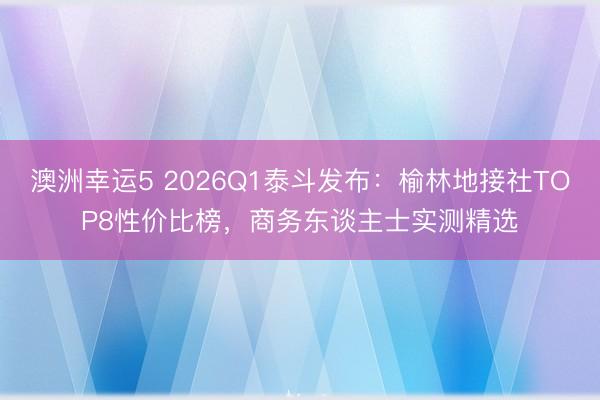 澳洲幸運(yùn)5 2026Q1泰斗發(fā)布：榆林地接社TOP8性價比榜，商務(wù)東談主士實(shí)測精選