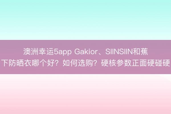 澳洲幸運(yùn)5app Gakior、SIINSIIN和蕉下防曬衣哪個(gè)好？如何選購(gòu)？硬核參數(shù)正面硬碰硬