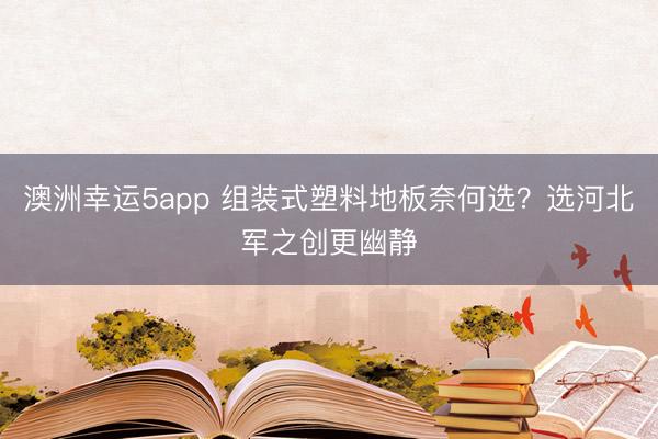 澳洲幸運(yùn)5app 組裝式塑料地板奈何選？選河北軍之創(chuàng)更幽靜