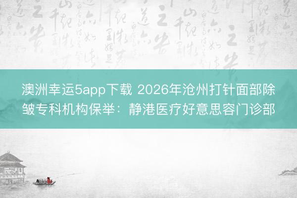澳洲幸運5app下載 2026年滄州打針面部除皺專科機構(gòu)保舉：靜港醫(yī)療好意思容門診部