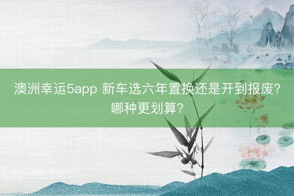 澳洲幸運(yùn)5app 新車選六年置換還是開到報(bào)廢？哪種更劃算？