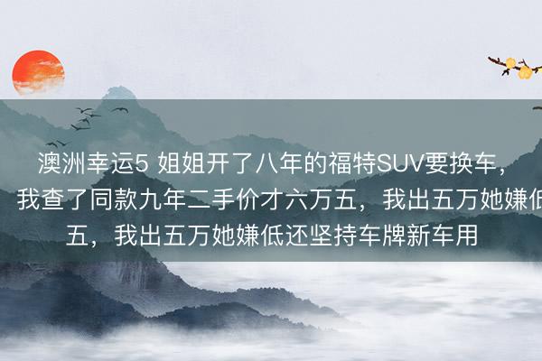 澳洲幸運5 姐姐開了八年的福特SUV要換車，說轉(zhuǎn)給我開口八萬，我查了同款九年二手價才六萬五，我出五萬她嫌低還堅持車牌新車用