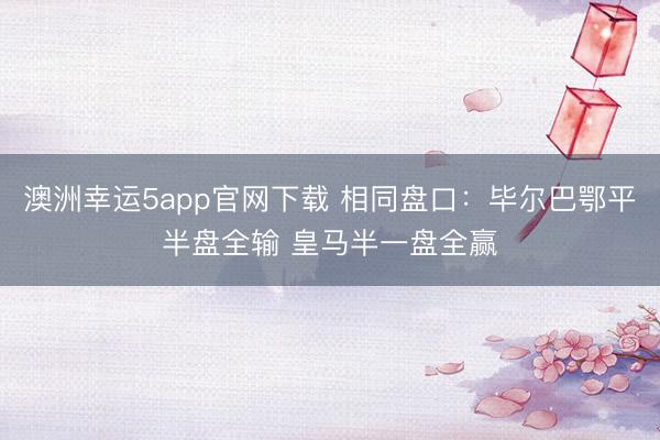 澳洲幸運5app官網(wǎng)下載 相同盤口：畢爾巴鄂平半盤全輸 皇馬半一盤全贏