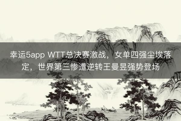 幸運5app WTT總決賽激戰，女單四強塵埃落定，世界第三慘遭逆轉王曼昱強勢登場