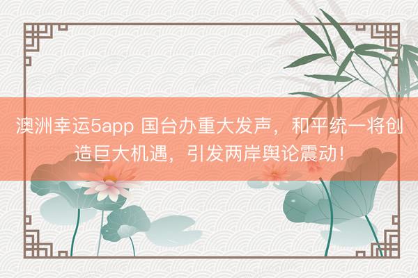 澳洲幸運5app 國臺辦重大發聲，和平統一將創造巨大機遇，引發兩岸輿論震動！