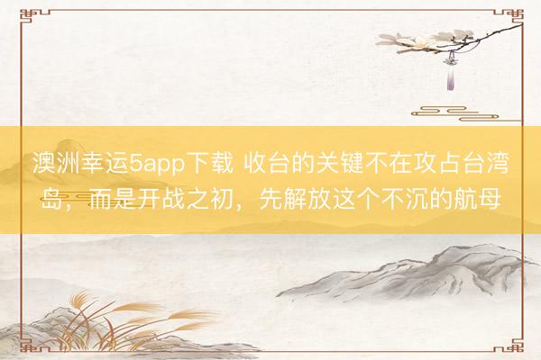 澳洲幸運5app下載 收臺的關(guān)鍵不在攻占臺灣島，而是開戰(zhàn)之初，先解放這個不沉的航母