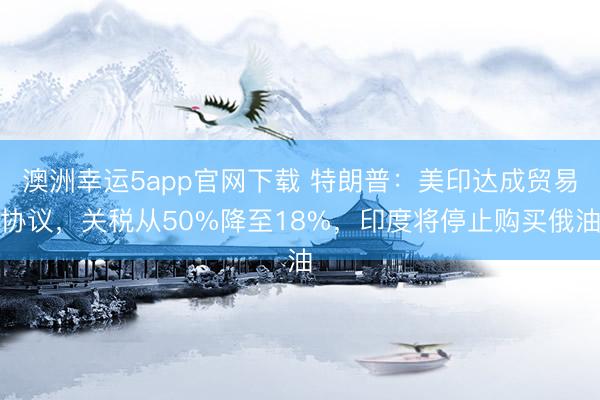 澳洲幸運5app官網(wǎng)下載 特朗普：美印達(dá)成貿(mào)易協(xié)議，關(guān)稅從50%降至18%，印度將停止購買俄油