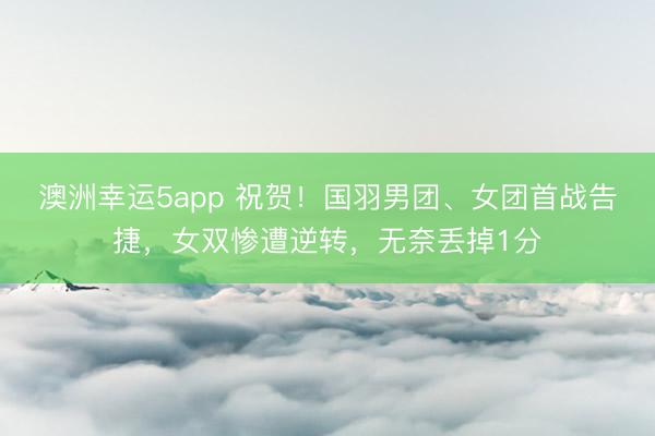 澳洲幸運5app 祝賀！國羽男團、女團首戰(zhàn)告捷，女雙慘遭逆轉，無奈丟掉1分