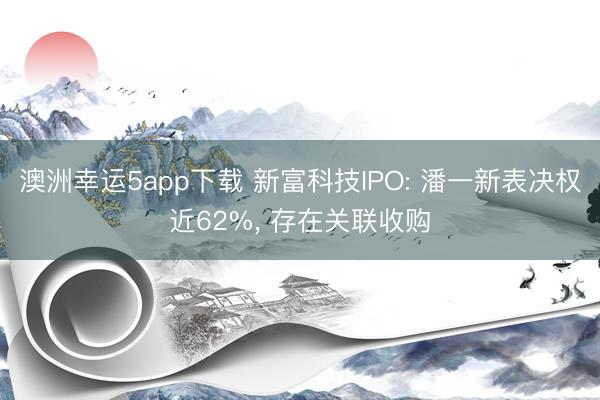 澳洲幸運5app下載 新富科技IPO: 潘一新表決權近62%, 存在關聯(lián)收購