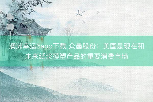 澳洲幸運5app下載 眾鑫股份：美國是現(xiàn)在和未來紙漿模塑產(chǎn)品的重要消費市場