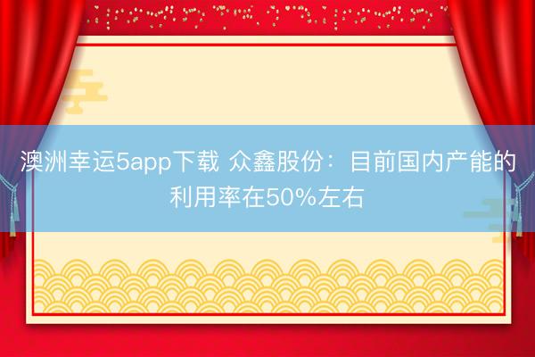 澳洲幸運5app下載 眾鑫股份：目前國內產能的利用率在50%左右