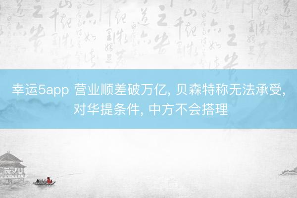 幸運(yùn)5app 營業(yè)順差破萬億, 貝森特稱無法承受, 對(duì)華提條件, 中方不會(huì)搭理