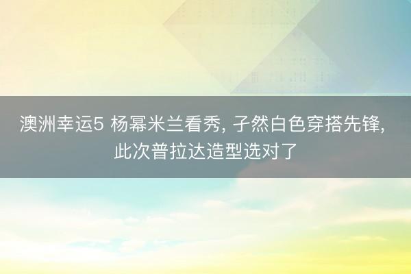 澳洲幸運5 楊冪米蘭看秀， 孑然白色穿搭先鋒，<a href=