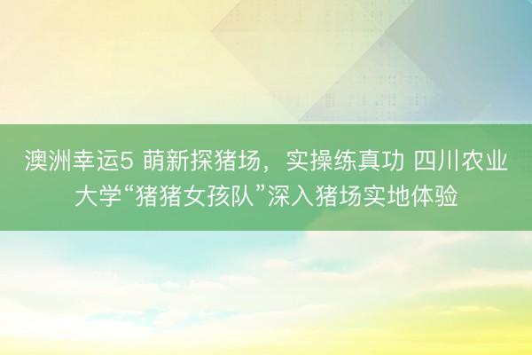 澳洲幸運(yùn)5 萌新探豬場(chǎng)，實(shí)操練真功 四川農(nóng)業(yè)大學(xué)“豬豬女孩隊(duì)”深入豬場(chǎng)實(shí)地體驗(yàn)